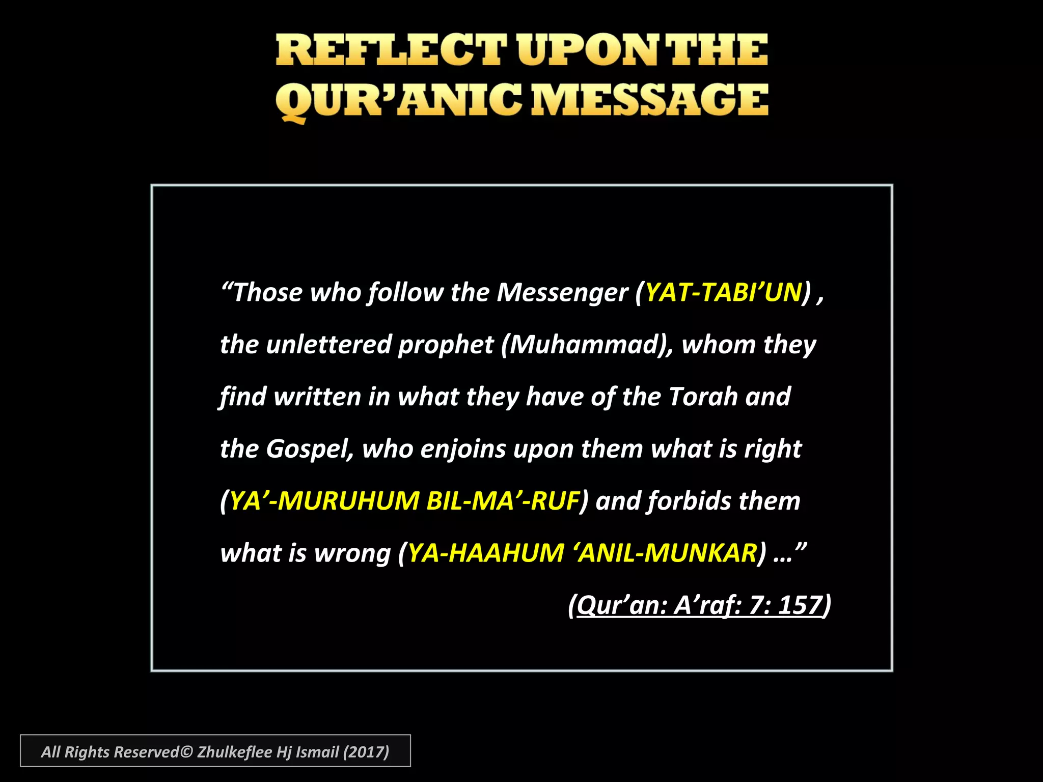 ““Those who follow the Messenger (Those who follow the Messenger (YAT-TABI’UNYAT-TABI’UN) ,) ,
the unlettered prophet (Muhammad), whom theythe unlettered prophet (Muhammad), whom they
find written in what they have of the Torah andfind written in what they have of the Torah and
the Gospel, who enjoins upon them what is rightthe Gospel, who enjoins upon them what is right
((YA’-MURUHUM BIL-MA’-RUFYA’-MURUHUM BIL-MA’-RUF) and forbids them) and forbids them
what is wrong (what is wrong (YA-HAAHUM ‘ANIL-MUNKARYA-HAAHUM ‘ANIL-MUNKAR) …”) …”
((Qur’an: A’raf: 7: 157Qur’an: A’raf: 7: 157))
All Rights Reserved© Zhulkeflee Hj Ismail (2017)
 
