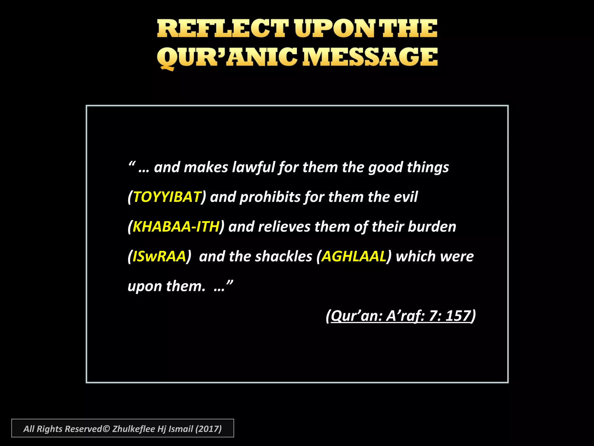 “ …“ … and makes lawful for them the good thingsand makes lawful for them the good things
((TOYYIBATTOYYIBAT) and prohibits for them the evil) and prohibits for them the evil
((KHABAA-ITHKHABAA-ITH) and relieves them of their burden) and relieves them of their burden
((ISwRAAISwRAA) and the shackles () and the shackles (AGHLAALAGHLAAL) which were) which were
upon them. …”upon them. …”
((Qur’an: A’raf: 7: 157Qur’an: A’raf: 7: 157))
All Rights Reserved© Zhulkeflee Hj Ismail (2017)
 