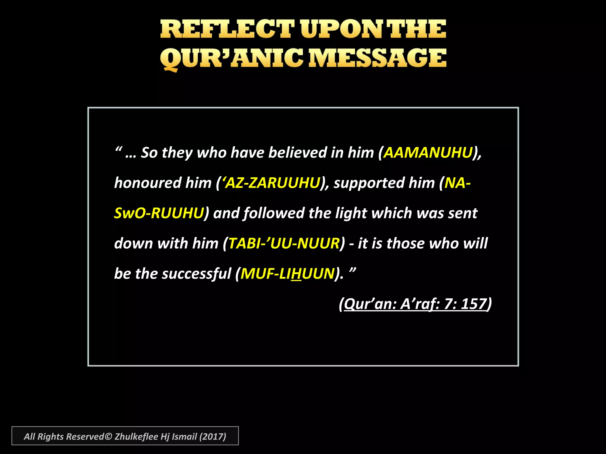 “ … So they who have believed in him (AAMANUHU),
honoured him (‘AZ-ZARUUHU), supported him (NA-
SwO-RUUHU) and followed the light which was sent
down with him (TABI-’UU-NUUR) - it is those who will
be the successful (MUF-LIHUUN). ”
(Qur’an: A’raf: 7: 157)
All Rights Reserved© Zhulkeflee Hj Ismail (2017)
 