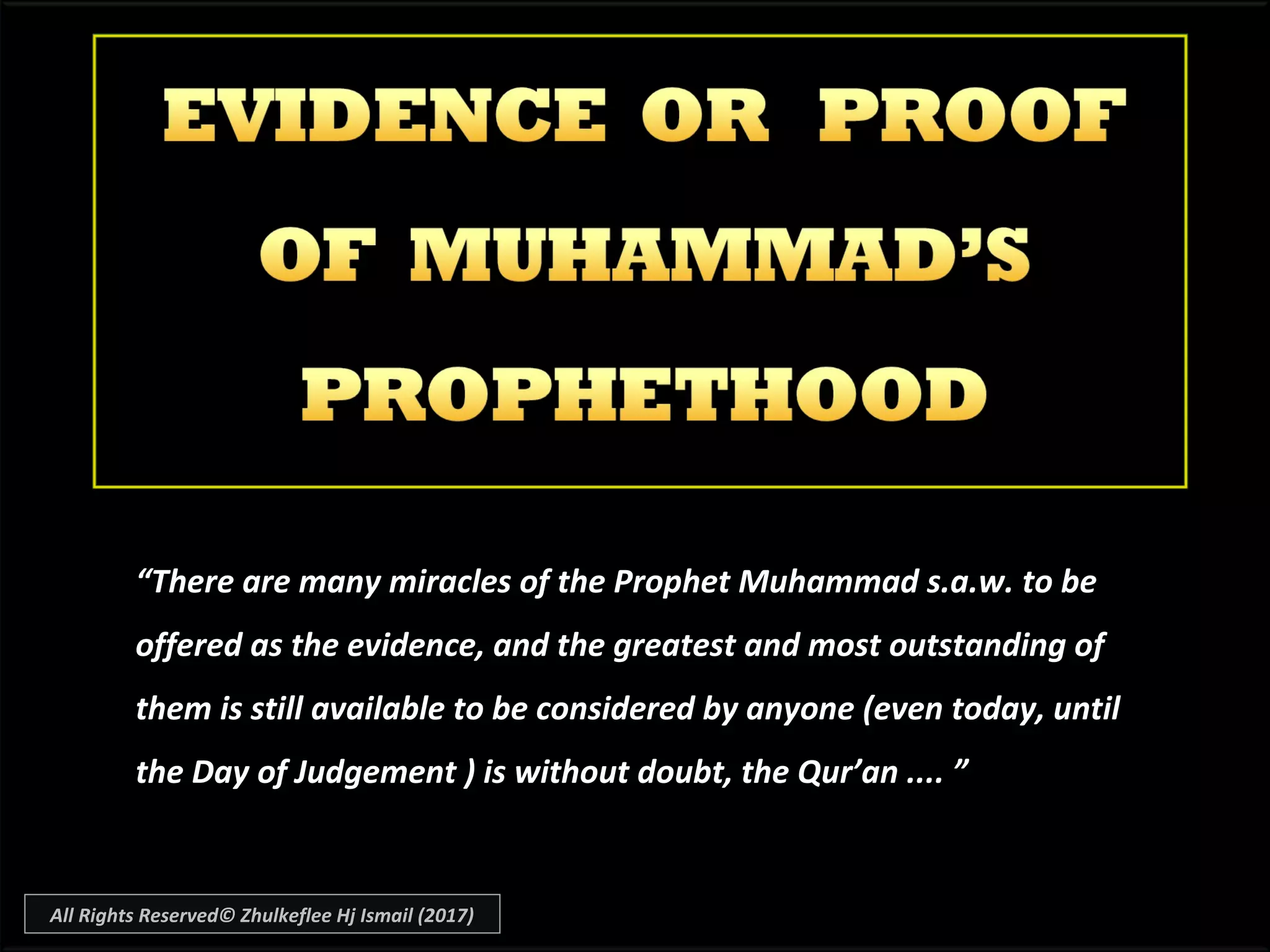 ““There are many miracles of the Prophet Muhammad s.a.w. to beThere are many miracles of the Prophet Muhammad s.a.w. to be
offered as the evidence, and the greatest and most outstanding ofoffered as the evidence, and the greatest and most outstanding of
them is still available to be considered by anyone (even today, untilthem is still available to be considered by anyone (even today, until
the Day of Judgement ) is without doubt, the Qur’an .... ”the Day of Judgement ) is without doubt, the Qur’an .... ”
All Rights Reserved© Zhulkeflee Hj Ismail (2017)
 