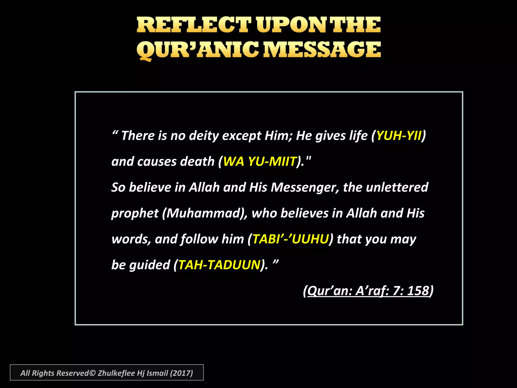 “ There is no deity except Him; He gives life (YUH-YII)
and causes death (WA YU-MIIT)."
So believe in Allah and His Messenger, the unlettered
prophet (Muhammad), who believes in Allah and His
words, and follow him (TABI’-’UUHU) that you may
be guided (TAH-TADUUN). ”
(Qur’an: A’raf: 7: 158)
All Rights Reserved© Zhulkeflee Hj Ismail (2017)
 