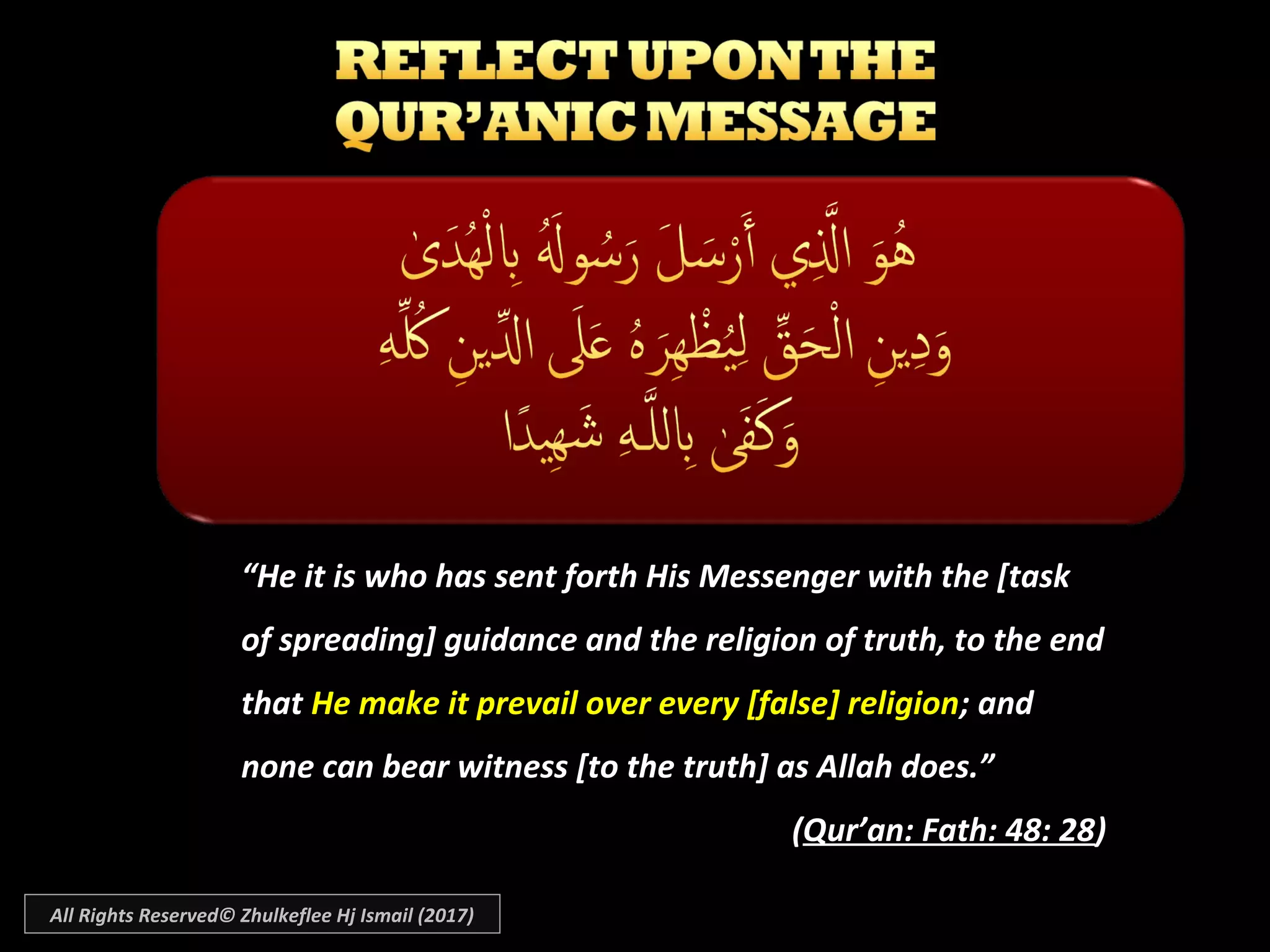 ““He it is who has sent forth His Messenger with the [taskHe it is who has sent forth His Messenger with the [task
of spreading] guidance and the religion of truth, to the endof spreading] guidance and the religion of truth, to the end
thatthat He make it prevail over every [false] religionHe make it prevail over every [false] religion; and; and
none can bear witness [to the truth] as Allah does.”none can bear witness [to the truth] as Allah does.”
((Qur’an: Fath: 48: 28Qur’an: Fath: 48: 28))
All Rights Reserved© Zhulkeflee Hj Ismail (2017)
 