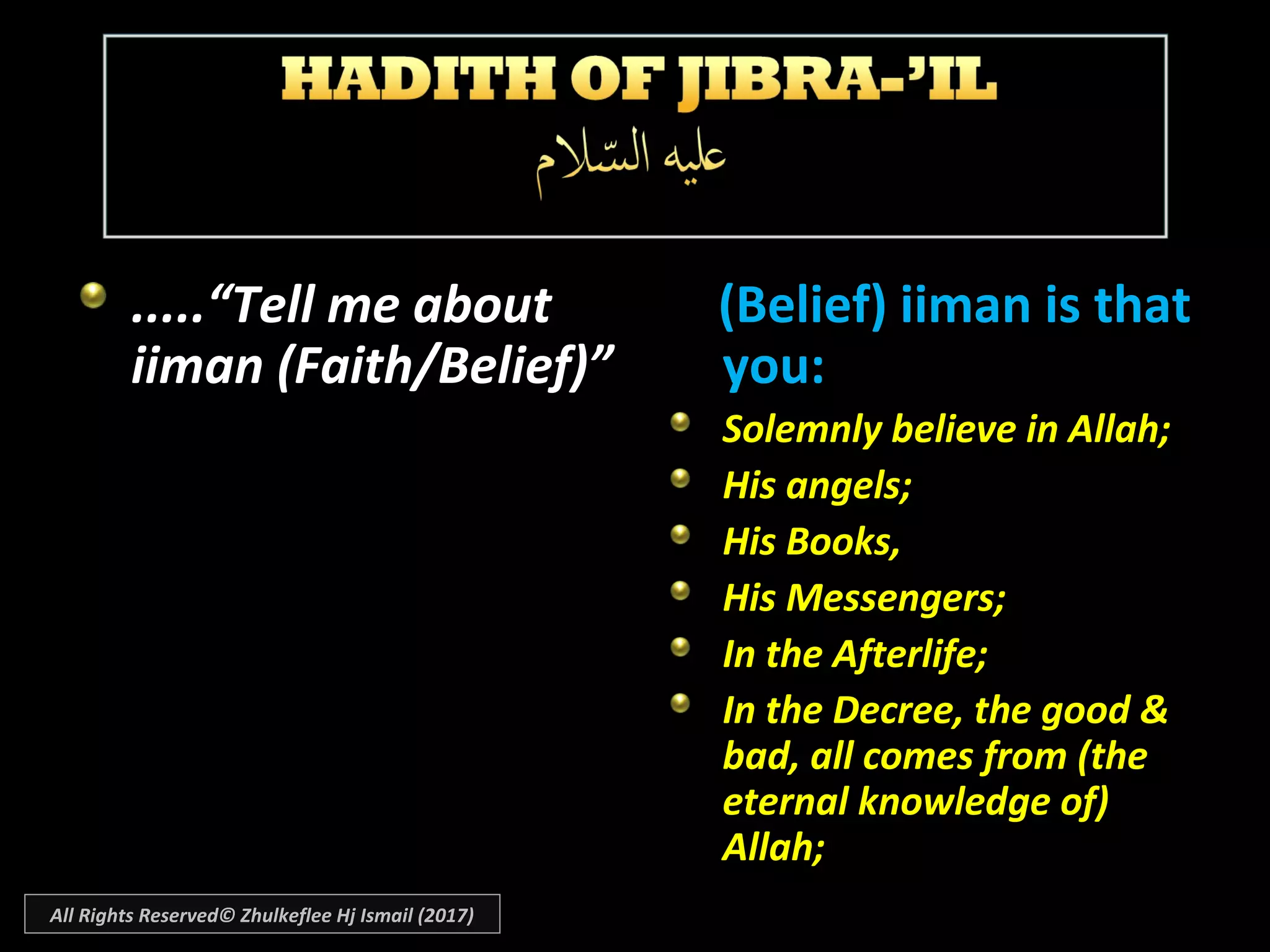 .....“Tell me about
iiman (Faith/Belief)”
(Belief) iiman is that(Belief) iiman is that
you:you:
Solemnly believe in Allah;Solemnly believe in Allah;
His angels;His angels;
His Books,His Books,
His Messengers;His Messengers;
In the Afterlife;In the Afterlife;
In the Decree, the good &In the Decree, the good &
bad, all comes from (thebad, all comes from (the
eternal knowledge of)eternal knowledge of)
Allah;Allah;
All Rights Reserved© Zhulkeflee Hj Ismail (2017)
 