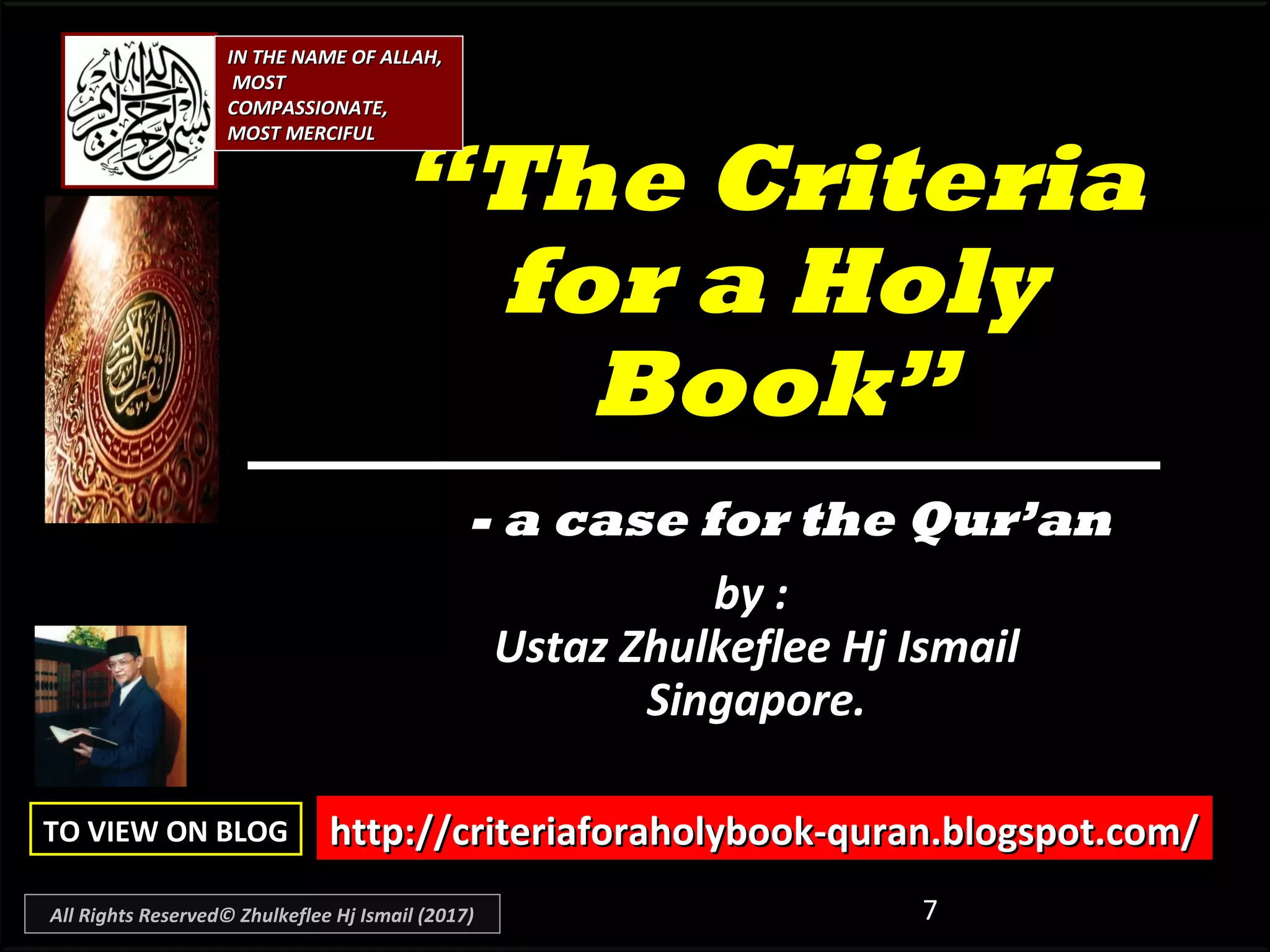 7
““The CriteriaThe Criteria
for a Holyfor a Holy
Book”Book”
by :by :
Ustaz Zhulkeflee Hj IsmailUstaz Zhulkeflee Hj Ismail
Singapore.Singapore.
- a case for the Qur’an
http://criteriaforaholybook-quran.blogspot.com/http://criteriaforaholybook-quran.blogspot.com/TO VIEW ON BLOGTO VIEW ON BLOG
IN THE NAME OF ALLAH,IN THE NAME OF ALLAH,
MOSTMOST
COMPASSIONATE,COMPASSIONATE,
MOST MERCIFULMOST MERCIFUL
All Rights Reserved© Zhulkeflee Hj Ismail (2017)
 