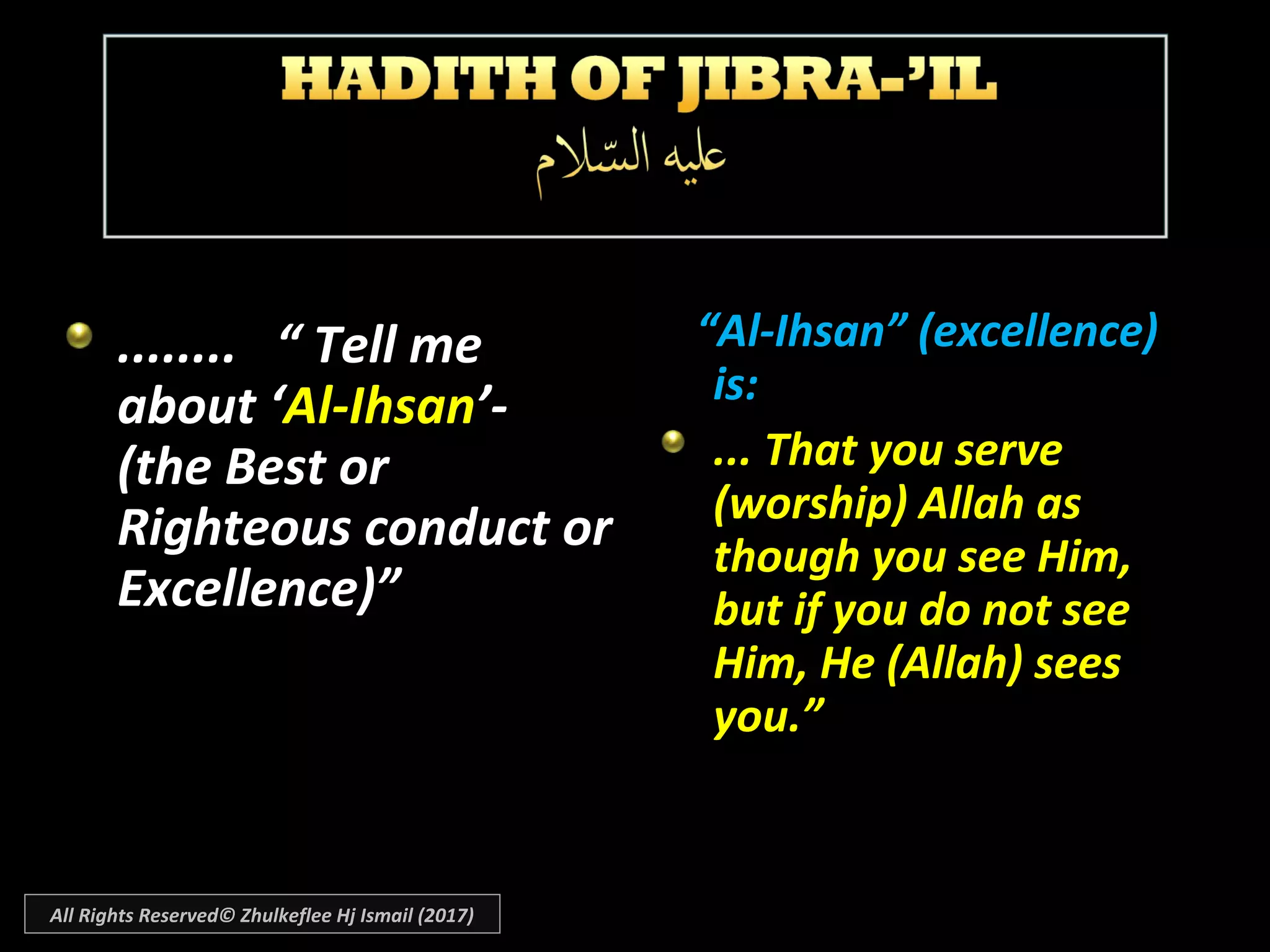 ........ “ Tell me........ “ Tell me
about ‘about ‘Al-IhsanAl-Ihsan’-’-
(the Best or(the Best or
Righteous conduct orRighteous conduct or
Excellence)”Excellence)”
““Al-Ihsan” (excellence)Al-Ihsan” (excellence)
is:is:
... That you serve... That you serve
(worship) Allah as(worship) Allah as
though you see Him,though you see Him,
but if you do not seebut if you do not see
Him, He (Allah) seesHim, He (Allah) sees
you.”you.”
All Rights Reserved© Zhulkeflee Hj Ismail (2017)
 