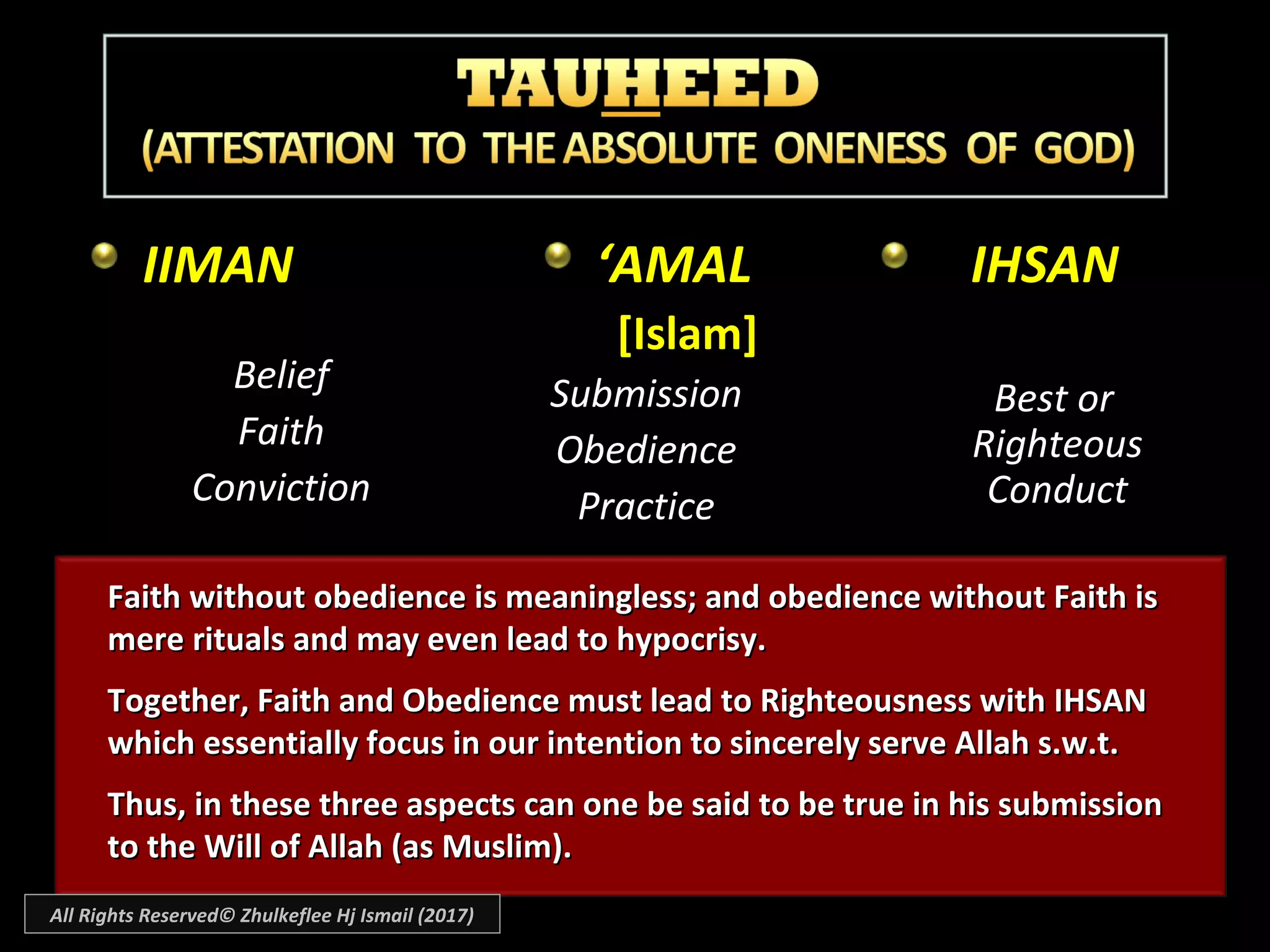 IIMANIIMAN
BeliefBelief
FaithFaith
ConvictionConviction
IHSANIHSAN
Best orBest or
RighteousRighteous
ConductConduct
‘‘AMALAMAL
[Islam][Islam]
SubmissionSubmission
ObedienceObedience
PracticePractice
Faith without obedience is meaningless; and obedience without Faith isFaith without obedience is meaningless; and obedience without Faith is
mere rituals and may even lead to hypocrisy.mere rituals and may even lead to hypocrisy.
Together, Faith and Obedience must lead to Righteousness with IHSANTogether, Faith and Obedience must lead to Righteousness with IHSAN
which essentially focus in our intention to sincerely serve Allah s.w.t.which essentially focus in our intention to sincerely serve Allah s.w.t.
Thus, in these three aspects can one be said to be true in his submissionThus, in these three aspects can one be said to be true in his submission
to the Will of Allah (as Muslim).to the Will of Allah (as Muslim).
All Rights Reserved© Zhulkeflee Hj Ismail (2017)
 