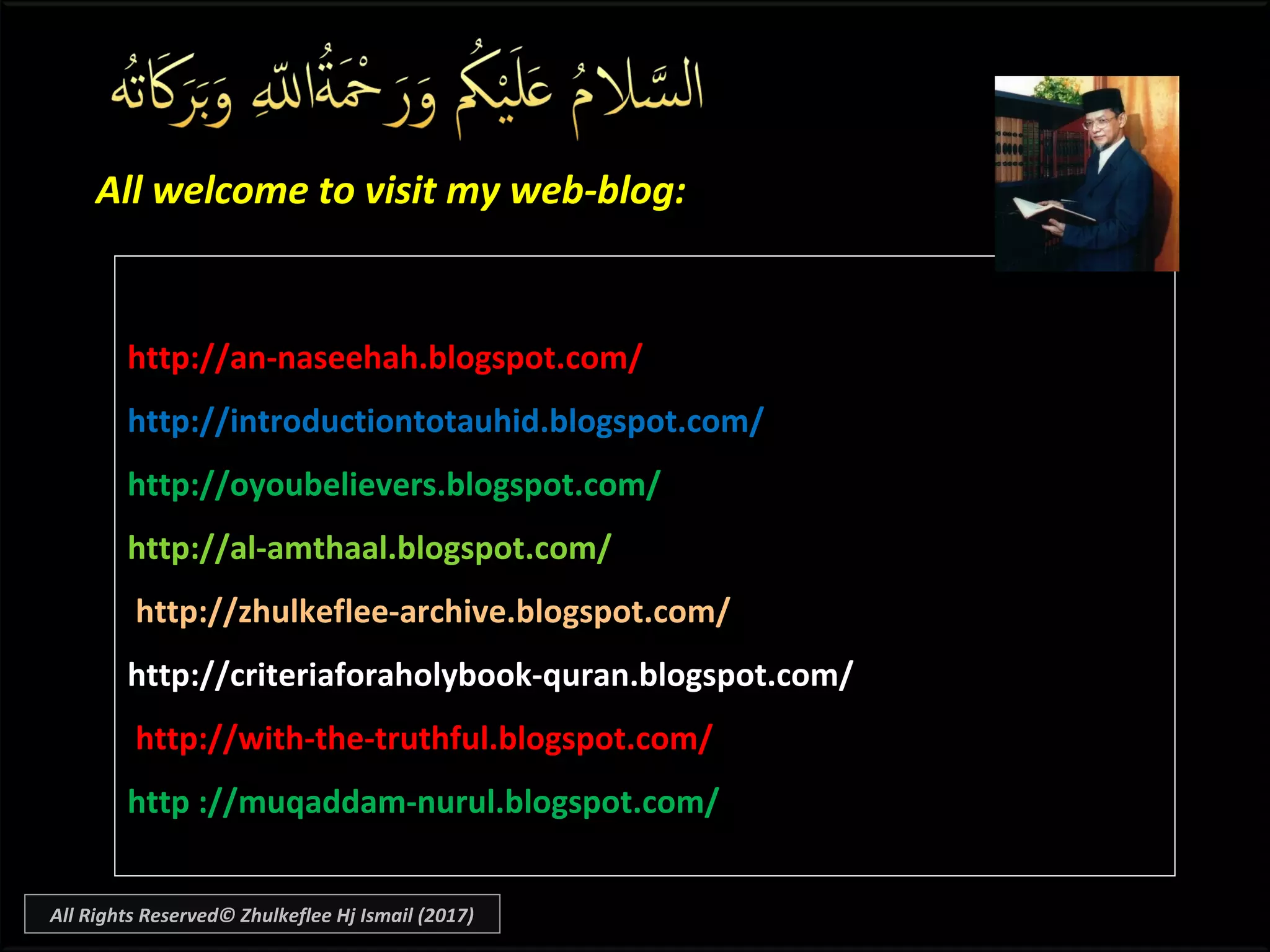 All welcome to visit my web-blog:All welcome to visit my web-blog:
http://an-naseehah.blogspot.com/
http://introductiontotauhid.blogspot.com/
http://oyoubelievers.blogspot.com/
http://al-amthaal.blogspot.com/
http://zhulkeflee-archive.blogspot.com/
http://criteriaforaholybook-quran.blogspot.com/
http://with-the-truthful.blogspot.com/
http ://muqaddam-nurul.blogspot.com/
All Rights Reserved© Zhulkeflee Hj Ismail (2017)
 