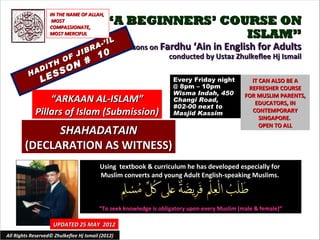 IN THE NAME OF ALLAH,
                    MOST
                   COMPASSIONATE,
                                            “A BEGINNERS’ COURSE ON
                   MOST MERCIFUL                             ISLAM”
                                            IL
                                          -’ I
                                    RA             Lessons on Fardhu ‘Ain in English for Adults
                                 IB
                         OF
                               J         10                     conducted by Ustaz Zhulkeflee Hj Ismail
                  TH
                               #
               DI          O N
          HA
                   E SS
               L                                                    Every Friday night          IT CAN ALSO BE A
                                                                    @ 8pm – 10pm               REFRESHER COURSE
                                                                    Wisma Indah, 450          FOR MUSLIM PARENTS,
                 “ARKAAN AL-ISLAM”                                  Changi Road,                 EDUCATORS, IN
                                                                    #02-00 next to
             Pillars of Islam (Submission)                          Masjid Kassim               CONTEMPORARY
                                                                                                   SINGAPORE.
                                                                                                   OPEN TO ALL
              SHAHADATAIN
        (DECLARATION AS WITNESS)
                                         Using textbook & curriculum he has developed especially for
                                         Muslim converts and young Adult English-speaking Muslims.



                                         “To seek knowledge is obligatory upon every Muslim (male & female)”

                     UPDATED 25 MAY 2012
All Rights Reserved© Zhulkeflee Hj Ismail (2012)                                         1
 