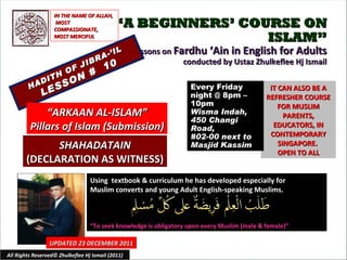 “ A BEGINNERS’ COURSE ON ISLAM” Lessons on  Fardhu ‘Ain in English for Adults conducted by Ustaz Zhulkeflee Hj Ismail HADITH OF JIBRA-’IL LESSON #  10 Using  textbook & curriculum he has developed especially for  Muslim converts and young Adult English-speaking Muslims.  “ To seek knowledge is obligatory upon every Muslim (male & female)” IT CAN ALSO BE A REFRESHER COURSE FOR MUSLIM PARENTS, EDUCATORS, IN CONTEMPORARY SINGAPORE.  OPEN TO ALL UPDATED 23 DECEMBER 2011 Every Friday night @ 8pm – 10pm Wisma Indah, 450 Changi Road,  #02-00 next to Masjid Kassim All Rights Reserved© Zhulkeflee Hj Ismail (2011) “ ARKAAN AL-ISLAM” Pillars of Islam (Submission) IN THE NAME OF ALLAH, MOST COMPASSIONATE, MOST MERCIFUL SHAHADATAIN (DECLARATION AS WITNESS) 