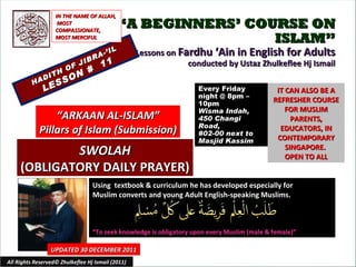 “ A BEGINNERS’ COURSE ON ISLAM” Lessons on  Fardhu ‘Ain in English for Adults conducted by Ustaz Zhulkeflee Hj Ismail HADITH OF JIBRA-’IL LESSON #  11 Using  textbook & curriculum he has developed especially for  Muslim converts and young Adult English-speaking Muslims.  “ To seek knowledge is obligatory upon every Muslim (male & female)” IT CAN ALSO BE A REFRESHER COURSE FOR MUSLIM PARENTS, EDUCATORS, IN CONTEMPORARY SINGAPORE.  OPEN TO ALL UPDATED 30 DECEMBER 2011 Every Friday night @ 8pm – 10pm Wisma Indah, 450 Changi Road,  #02-00 next to Masjid Kassim All Rights Reserved© Zhulkeflee Hj Ismail (2011) “ ARKAAN AL-ISLAM” Pillars of Islam (Submission) IN THE NAME OF ALLAH, MOST COMPASSIONATE, MOST MERCIFUL SWOLAH (OBLIGATORY DAILY PRAYER) 