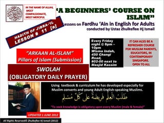 IN THE NAME OF ALLAH,
                    MOST
                   COMPASSIONATE,
                                            “A BEGINNERS’ COURSE ON
                   MOST MERCIFUL                             ISLAM”
                                     -’   IL       Lessons on Fardhu ‘Ain in English for Adults
                             IB
                                  RA
                                          [a]                   conducted by Ustaz Zhulkeflee Hj Ismail
                        O F J 11
                   TH     #
              A DI      N
          H       S   O
             S                                                        Every Friday
          LE                                                          night @ 8pm –
                                                                                                 IT CAN ALSO BE A
                                                                                                REFRESHER COURSE
                                                                      10pm                     FOR MUSLIM PARENTS,
                                                                      Wisma Indah,
                  “ARKAAN AL-ISLAM”                                   450 Changi
                                                                                                  EDUCATORS, IN
                                                                                                 CONTEMPORARY
                                                                      Road,
              Pillars of Islam (Submission)                           #02-00 next to                SINGAPORE.
                                                                      Masjid Kassim                 OPEN TO ALL
             SWOLAH
     (OBLIGATORY DAILY PRAYER)
                                          Using textbook & curriculum he has developed especially for
                                          Muslim converts and young Adult English-speaking Muslims.



                                          “To seek knowledge is obligatory upon every Muslim (male & female)”

                      UPDATED 1 JUNE 2012
All Rights Reserved© Zhulkeflee Hj Ismail (2012)                                          1
 