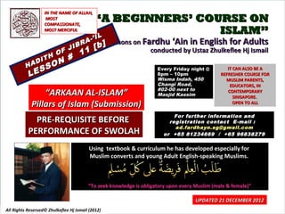 IN THE NAME OF ALLAH,
                    MOST
                   COMPASSIONATE,
                                            “A BEGINNERS’ COURSE ON
                   MOST MERCIFUL                             ISLAM”
                                            IL
                                          -’ I
                                      A          Lessons on Fardhu ‘Ain in English for Adults
                                  IBR       [ b]
                          O F J      11                       conducted by Ustaz Zhulkeflee Hj Ismail
                          N #
                 IT   H
              AD        O
          H
              S     S                                                Every Friday night @         IT CAN ALSO BE A
           LE                                                        8pm – 10pm
                                                                     Wisma Indah, 450
                                                                                               REFRESHER COURSE FOR
                                                                                                 MUSLIM PARENTS,
                                                                     Changi Road,                  EDUCATORS, IN
                                                                     #02-00 next to
                  “ARKAAN AL-ISLAM”                                  Masjid Kassim
                                                                                                  CONTEMPORARY
                                                                                                     SINGAPORE.
              Pillars of Islam (Submission)                                                          OPEN TO ALL

                                                                           For further information and
             PRE-REQUISITE BEFORE                                        registration contact E -mail :
                                                                           ad.fardhayn.sg@gmail.com
           PERFORMANCE OF SWOLAH                                       or +65 81234669 / +65 96838279

                                          Using textbook & curriculum he has developed especially for
                                          Muslim converts and young Adult English-speaking Muslims.



                                         “To seek knowledge is obligatory upon every Muslim (male & female)”

                                                                                     UPDATED 21 DECEMBER 2012
All Rights Reserved© Zhulkeflee Hj Ismail (2012)                                         1
 