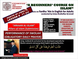 IN THE NAME OF ALLAH,
                    MOST
                   COMPASSIONATE,
                                            “A BEGINNERS’ COURSE ON
                   MOST MERCIFUL                             ISLAM”
                                            IL
                                          -’ I
                                    RA           Lessons on Fardhu ‘Ain in English for Adults
                               J IB         [ c]
                   OF                11                       conducted by Ustaz Zhulkeflee Hj Ismail
             DI
                TH             #
                   N
          HA    SO
                 S
           LE
                                                                     Every Friday              IT CAN ALSO BE A
                                                                     night @ 8pm –
                                                                     10pm
                                                                                              REFRESHER COURSE
                                                                     Wisma Indah,                 FOR MUSLIM
                 “ARKAAN AL-ISLAM”                                   450 Changi                     PARENTS,
                                                                     Road,
             Pillars of Islam (Submission)                           #02-00 next to
                                                                                                EDUCATORS, IN
                                                                     Masjid Kassim             CONTEMPORARY
      PERFORMANCE OF SWOLAH                                                                       SINGAPORE.
                                                                                                  OPEN TO ALL
     (OBLIGATORY DAILY PRAYER)
                                   Using textbook & curriculum he has developed especially for
                                   Muslim converts and young Adult English-speaking Muslims.



                                   “To seek knowledge is obligatory upon every Muslim (male & female)”

                      UPDATED JUNE 2012
All Rights Reserved© Zhulkeflee Hj Ismail (2011)                                         1
 