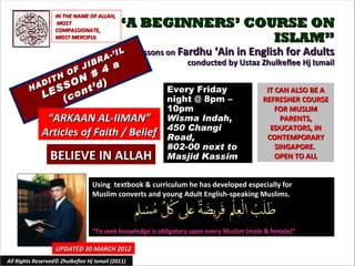 IN THE NAME OF ALLAH,
                    MOST
                   COMPASSIONATE,
                                            “A BEGINNERS’ COURSE ON
                   MOST MERCIFUL                             ISLAM”
                                          IL       Lessons on Fardhu ‘Ain in English for Adults
                                    R A-’
                              IB                                conducted by Ustaz Zhulkeflee Hj Ismail
                     # 4 a
                        O F J
            D ITH ON    )
         HA     SS nt’d                                    Every Friday
            LE (co
                                                                                             IT CAN ALSO BE A
                                                           night @ 8pm –                    REFRESHER COURSE
                                                           10pm                                 FOR MUSLIM
               “ARKAAN AL-IIMAN”                           Wisma Indah,                           PARENTS,
                                                           450 Changi                         EDUCATORS, IN
              Articles of Faith / Belief                   Road,                             CONTEMPORARY
                                                           #02-00 next to                       SINGAPORE.
                 BELIEVE IN ALLAH                          Masjid Kassim                        OPEN TO ALL


                                  Using textbook & curriculum he has developed especially for
                                  Muslim converts and young Adult English-speaking Muslims.



                                  “To seek knowledge is obligatory upon every Muslim (male & female)”

                   UPDATED 30 MARCH 2012
All Rights Reserved© Zhulkeflee Hj Ismail (2011)                                        1
 