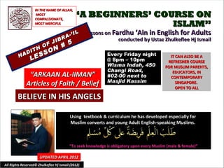IN THE NAME OF ALLAH,
                    MOST
                   COMPASSIONATE,
                                             “A BEGINNERS’ COURSE ON
                   MOST MERCIFUL                              ISLAM”
                                          IL       Lessons on Fardhu ‘Ain in English for Adults
                                    R A-’
                             IB                                 conducted by Ustaz Zhulkeflee Hj Ismail
                        O F J #          5
               DI
                  TH   ON
             A      SSS                                     Every Friday night
         H
                LE                                          @ 8pm – 10pm
                                                                                             IT CAN ALSO BE A
                                                                                            REFRESHER COURSE
                                                            Wisma Indah, 450               FOR MUSLIM PARENTS,
                                                            Changi Road,                      EDUCATORS, IN
               “ARKAAN AL-IIMAN”                            #02-00 next to                   CONTEMPORARY
                                                            Masjid Kassim
              Articles of Faith / Belief                                                        SINGAPORE.
                                                                                                OPEN TO ALL

        BELIEVE IN HIS ANGELS

                                         Using textbook & curriculum he has developed especially for
                                         Muslim converts and young Adult English-speaking Muslims.



                                         “To seek knowledge is obligatory upon every Muslim (male & female)”

                      UPDATED APRIL 2012
All Rights Reserved© Zhulkeflee Hj Ismail (2012)                                         1
 