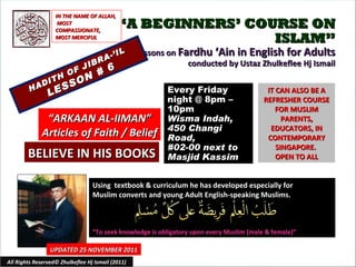 “ A BEGINNERS’ COURSE ON ISLAM” Lessons on  Fardhu ‘Ain in English for Adults conducted by Ustaz Zhulkeflee Hj Ismail HADITH OF JIBRA-’IL LESSON # 6 Using  textbook & curriculum he has developed especially for  Muslim converts and young Adult English-speaking Muslims.  “ To seek knowledge is obligatory upon every Muslim (male & female)” IT CAN ALSO BE A REFRESHER COURSE FOR MUSLIM PARENTS, EDUCATORS, IN CONTEMPORARY SINGAPORE.  OPEN TO ALL UPDATED 25 NOVEMBER 2011 Every Friday night @ 8pm – 10pm Wisma Indah, 450 Changi Road,  #02-00 next to Masjid Kassim All Rights Reserved© Zhulkeflee Hj Ismail (2011) “ ARKAAN AL-IIMAN” Articles of Faith / Belief IN THE NAME OF ALLAH, MOST COMPASSIONATE, MOST MERCIFUL BELIEVE IN HIS BOOKS 