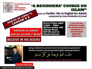 IN THE NAME OF ALLAH,
                    MOST
                   COMPASSIONATE,
                                             “A BEGINNERS’ COURSE ON
                   MOST MERCIFUL                              ISLAM”
                                          IL       Lessons on Fardhu ‘Ain in English for Adults
                                    R A-’
                             IB                                 conducted by Ustaz Zhulkeflee Hj Ismail
                        O F J #          6
               DI
                  TH   ON
             A      SSS
         H
                LE                                         Every Friday night
                                                           @ 8pm – 10pm
                                                                                             IT CAN ALSO BE A
                                                                                            REFRESHER COURSE
                                                           Wisma Indah, 450                FOR MUSLIM PARENTS,
                                                           Changi Road,                       EDUCATORS, IN
               “ARKAAN AL-IIMAN”                           #02-00 next to                    CONTEMPORARY
              Articles of Faith / Belief                   Masjid Kassim                        SINGAPORE.
                                                                                                OPEN TO ALL

        BELIEVE IN HIS BOOKS

                                         Using textbook & curriculum he has developed especially for
                                         Muslim converts and young Adult English-speaking Muslims.



                                         “To seek knowledge is obligatory upon every Muslim (male & female)”

                      UPDATED APRIL 2012
All Rights Reserved© Zhulkeflee Hj Ismail (2011)                                         1
 