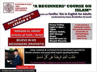 IN THE NAME OF ALLAH,
                    MOST
                   COMPASSIONATE,
                                             “A BEGINNERS’ COURSE ON
                   MOST MERCIFUL                              ISLAM”
                                          IL       Lessons on Fardhu ‘Ain in English for Adults
                                    R A-’
                             IB                                 conducted by Ustaz Zhulkeflee Hj Ismail
                        O F J #          7
               DI
                  TH   ON
             A      SSS
         H
                LE                                              Every Friday                   IT CAN ALSO BE A
                                                                night @ 8pm –                 REFRESHER COURSE
                                                                10pm                         FOR MUSLIM PARENTS,
               “ARKAAN AL-IIMAN”                                Wisma Indah,                    EDUCATORS, IN
                                                                450 Changi                     CONTEMPORARY
              Articles of Faith / Belief                        Road,                             SINGAPORE.
                                                                #02-00 next to                    OPEN TO ALL
              BELIEVE IN HIS                                    Masjid Kassim
          MESSENGERS (PROPHETS)
                                       Using textbook & curriculum he has developed especially for
                                  Muslim converts and young Adult English-speaking Muslims.



                                         “To seek knowledge is obligatory upon every Muslim (male & female)”

                      UPDATED MAY 2012
All Rights Reserved© Zhulkeflee Hj Ismail (2012)                                         1
 