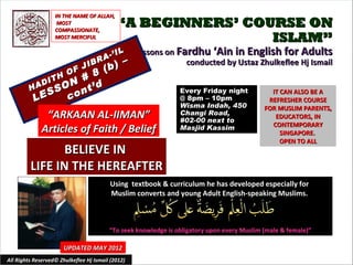 IN THE NAME OF ALLAH,
                    MOST
                   COMPASSIONATE,
                                            “A BEGINNERS’ COURSE ON
                   MOST MERCIFUL                             ISLAM”
                                          I L Lessons on Fardhu ‘Ain in English for Adults
                                      A-’
                              IB
                                    R        – –                  conducted by Ustaz Zhulkeflee Hj Ismail
                         (b)
                          F J
                               8
                      8 O
            D ITH N #
         HA
             S cSO ont’d                                        Every Friday night             IT CAN ALSO BE A
          LE                                                    @ 8pm – 10pm                  REFRESHER COURSE
                                                                Wisma Indah, 450             FOR MUSLIM PARENTS,
               “ARKAAN AL-IIMAN”                                Changi Road,
                                                                #02-00 next to
                                                                                                EDUCATORS, IN
                                                                                               CONTEMPORARY
              Articles of Faith / Belief                        Masjid Kassim
                                                                                                  SINGAPORE.
                                                                                                  OPEN TO ALL
                BELIEVE IN
         LIFE IN THE HEREAFTER
                                         Using textbook & curriculum he has developed especially for
                                         Muslim converts and young Adult English-speaking Muslims.



                                         “To seek knowledge is obligatory upon every Muslim (male & female)”

                       UPDATED MAY 2012
All Rights Reserved© Zhulkeflee Hj Ismail (2012)                                         1
 