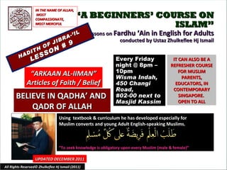“ A BEGINNERS’ COURSE ON ISLAM” Lessons on  Fardhu ‘Ain in English for Adults conducted by Ustaz Zhulkeflee Hj Ismail HADITH OF JIBRA-’IL LESSON # 9 Using  textbook & curriculum he has developed especially for  Muslim converts and young Adult English-speaking Muslims.  “ To seek knowledge is obligatory upon every Muslim (male & female)” IT CAN ALSO BE A REFRESHER COURSE FOR MUSLIM PARENTS, EDUCATORS, IN CONTEMPORARY SINGAPORE.  OPEN TO ALL UPDATED DECEMBER 2011 Every Friday night @ 8pm – 10pm Wisma Indah, 450 Changi Road,  #02-00 next to Masjid Kassim All Rights Reserved© Zhulkeflee Hj Ismail (2011) “ ARKAAN AL-IIMAN” Articles of Faith / Belief IN THE NAME OF ALLAH, MOST COMPASSIONATE, MOST MERCIFUL BELIEVE IN QADHA’ AND  QADR OF ALLAH 