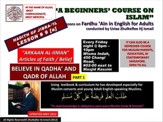 IN THE NAME OF ALLAH,
                    MOST
                   COMPASSIONATE,
                                            “A BEGINNERS’ COURSE ON
                   MOST MERCIFUL                             ISLAM”
                                          IL       Lessons on Fardhu ‘Ain in English for Adults
                                    R A-’
                                         [a]
                              IB                                conducted by Ustaz Zhulkeflee Hj Ismail
                         O F J 9
                  TH         #
             A DI        O N
         H      S    S                                          Every Friday
             LE
                                                                                               IT CAN ALSO BE A
                                                                night @ 8pm –                 REFRESHER COURSE
                                                                10pm                         FOR MUSLIM PARENTS,
               “ARKAAN AL-IIMAN”                                Wisma Indah,                    EDUCATORS, IN
                                                                450 Changi                     CONTEMPORARY
              Articles of Faith / Belief                        Road,                             SINGAPORE.
                                                                #02-00 next to                    OPEN TO ALL
       BELIEVE IN QADHA’ AND                                    Masjid Kassim

           QADR OF ALLAH PART 1
                                         Using textbook & curriculum he has developed especially for
                                         Muslim converts and young Adult English-speaking Muslims.



                                         “To seek knowledge is obligatory upon every Muslim (male & female)”

                       UPDATED MAY 2012
All Rights Reserved© Zhulkeflee Hj Ismail (2012)                                         1
 