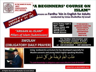 IN THE NAME OF ALLAH,
                    MOST
                   COMPASSIONATE,
                                            “A BEGINNERS’ COURSE ON
                   MOST MERCIFUL                             ISLAM”
                                     -’   IL       Lessons on Fardhu ‘Ain in English for Adults
                             IB   RA
                                          [a]                   conducted by Ustaz Zhulkeflee Hj Ismail
                        O F J 11
                    H
          H   A DIT
                      O N #
             S    S
          LE
                                                                      Every Friday night @         IT CAN ALSO BE A
                                                                      8pm – 10pm                REFRESHER COURSE FOR
                                                                      Wisma Indah, 450            MUSLIM PARENTS,
                                                                      Changi Road,                  EDUCATORS, IN
                  “ARKAAN AL-ISLAM”                                   #02-00 next to
                                                                      Masjid Kassim                CONTEMPORARY
                                                                                                      SINGAPORE.
              Pillars of Islam (Submission)                                                           OPEN TO ALL

                                                                              For further information and
             SWOLAH                                                         registration contact E -mail :
                                                                              ad.fardhayn.sg@gmail.com
     (OBLIGATORY DAILY PRAYER)                                            or +65 81234669 / +65 96838279


                                          Using textbook & curriculum he has developed especially for
                                          Muslim converts and young Adult English-speaking Muslims.



                                          “To seek knowledge is obligatory upon every Muslim (male & female)”

                                                                                      UPDATED 14 DECEMBER 2012
All Rights Reserved© Zhulkeflee Hj Ismail (2012)                                          1
 