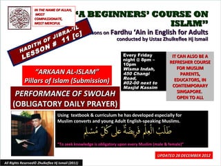 IN THE NAME OF ALLAH,
                    MOST
                   COMPASSIONATE,
                                            “A BEGINNERS’ COURSE ON
                   MOST MERCIFUL                             ISLAM”
                                            IL
                                          -’ I
                                      A          Lessons on Fardhu ‘Ain in English for Adults
                                  IBR       [ c]
                          O F J      11                       conducted by Ustaz Zhulkeflee Hj Ismail
                          N #
                 IT   H
              AD        O
          H
              S     S
           LE                                                       Every Friday
                                                                    night @ 8pm –
                                                                                              IT CAN ALSO BE A
                                                                    10pm
                                                                                             REFRESHER COURSE
                                                                    Wisma Indah,                 FOR MUSLIM
                  “ARKAAN AL-ISLAM”                                 450 Changi                     PARENTS,
                                                                    Road,
              Pillars of Islam (Submission)                         #02-00 next to
                                                                                               EDUCATORS, IN
                                                                    Masjid Kassim             CONTEMPORARY
      PERFORMANCE OF SWOLAH                                                                      SINGAPORE.
                                                                                                 OPEN TO ALL
     (OBLIGATORY DAILY PRAYER)
                                  Using textbook & curriculum he has developed especially for
                                  Muslim converts and young Adult English-speaking Muslims.



                                  “To seek knowledge is obligatory upon every Muslim (male & female)”

                                                                                      UPDATED 28 DECEMBER 2012
All Rights Reserved© Zhulkeflee Hj Ismail (2011)                                        1
 