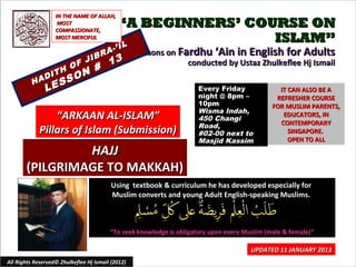 IN THE NAME OF ALLAH,
                    MOST
                   COMPASSIONATE,
                                            “A BEGINNERS’ COURSE ON
                   MOST MERCIFUL                             ISLAM”
                                            IL
                                          -’ I
                                     A             Lessons on Fardhu ‘Ain in English for Adults
                                 IBR
                           F J           13                     conducted by Ustaz Zhulkeflee Hj Ismail
                             N #
                   H     O
               DIT         O
          HA       E SS
               L                                                     Every Friday               IT CAN ALSO BE A
                                                                     night @ 8pm –             REFRESHER COURSE
                                                                     10pm                     FOR MUSLIM PARENTS,
                                                                     Wisma Indah,
                 “ARKAAN AL-ISLAM”                                   450 Changi
                                                                                                 EDUCATORS, IN
                                                                                                CONTEMPORARY
                                                                     Road,
             Pillars of Islam (Submission)                           #02-00 next to                SINGAPORE.
                                                                     Masjid Kassim                 OPEN TO ALL
                HAJJ
       (PILGRIMAGE TO MAKKAH)
                                          Using textbook & curriculum he has developed especially for
                                          Muslim converts and young Adult English-speaking Muslims.



                                         “To seek knowledge is obligatory upon every Muslim (male & female)”

                                                                                       UPDATED 11 JANUARY 2013
All Rights Reserved© Zhulkeflee Hj Ismail (2012)                                         1
 