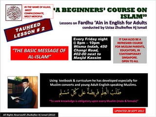 IN THE NAME OF ALLAH,
                    MOST
                   COMPASSIONATE,
                                            “A BEGINNERS’ COURSE ON
                   MOST MERCIFUL                             ISLAM”
                                                   Lessons on Fardhu ‘Ain in English for Adults
                  D
               HEE 2                                            conducted by Ustaz Zhulkeflee Hj Ismail
           TAU N #
                O
          L ESS
                                                            Every Friday night               IT CAN ALSO BE A
                                                            @ 8pm – 10pm                    REFRESHER COURSE
                                                            Wisma Indah, 450               FOR MUSLIM PARENTS,
        “THE BASIC MESSAGE OF                               Changi Road,                      EDUCATORS, IN
                                                            #02-00 next to                   CONTEMPORARY
              AL-ISLAM”                                     Masjid Kassim                       SINGAPORE.
                                                                                                OPEN TO ALL




                                          Using textbook & curriculum he has developed especially for
                                          Muslim converts and young Adult English-speaking Muslims.



                                          “To seek knowledge is obligatory upon every Muslim (male & female)”


                                                                                           UPDATED 28 SEPT 2012
All Rights Reserved© Zhulkeflee Hj Ismail (2012)                                          1
 