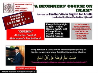 IN THE NAME OF ALLAH,
                    MOST
                   COMPASSIONATE,
                                            “A BEGINNERS’ COURSE ON
                   MOST MERCIFUL                             ISLAM”
                  EED
                      -                            Lessons on Fardhu ‘Ain in English for Adults
                H
           TAU ALAH                                             conducted by Ustaz Zhulkeflee Hj Ismail
                A                     a
            RIS
               N     # 3
        LE SSO t 1)
                r
            (pa
                                                            Every Friday night               IT CAN ALSO BE A
                                                            @ 8pm – 10pm                    REFRESHER COURSE
                                                            Wisma Indah, 450               FOR MUSLIM PARENTS,
                       “CRITERIA”                           Changi Road,                      EDUCATORS, IN
                                                            #02-00 next to                   CONTEMPORARY
              Al-Qur’an: Proof of                           Masjid Kassim                       SINGAPORE.
           Muhammad’s Prophethood.                                                              OPEN TO ALL




                                          Using textbook & curriculum he has developed especially for
                                          Muslim converts and young Adult English-speaking Muslims.



                                          “To seek knowledge is obligatory upon every Muslim (male & female)”


                     UPDATED MARCH 2012
All Rights Reserved© Zhulkeflee Hj Ismail (2011)                                          1
 