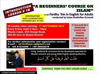 N “A BEGINNERS’ COURSE ON
            C TIO
       R ODU # 1B                                        ISLAM”
    INT SON
      LES                 Lessons on Fardhu ‘Ain in English for Adults
               CONTINUATION
                              (PART 2 INTRODUCTION)
                                                                  conducted by Ustaz Zhulkeflee Hj Ismail
                             SEPTEMBER 2012 IN-TAKE

                                                                                         IT CAN ALSO BE A
        18 weekly class starting: 7th SEPTEMBER 2012
                                                                                             REFRESHER
        Every Friday night @ 8pm – 10pm
                                                                                            COURSE FOR
        Wisma Indah, 450 Changi Road,                                                         MUSLIM
        #02-00 next to Masjid Kassim                                                          PARENTS,
                                                                                          EDUCATORS, IN
        For further information and registration contact                                 CONTEMPORARY
        E -mail : ad.fardhayn.sg@gmail.com                                                  SINGAPORE.
        or +65 81234669 / +65 96838279                                                      OPEN TO ALL

                                          Using textbook & curriculum he has developed especially for
                                          Muslim converts and young Adult English-speaking Muslims.



                                         “To seek knowledge is obligatory upon every Muslim (male & female)”

                     UPDATED 19 SEPT 2012             CONTINUE FROM THE FIRST LESSON SLIDES .......
All Rights Reserved© Zhulkeflee Hj Ismail (2012)                              1
 