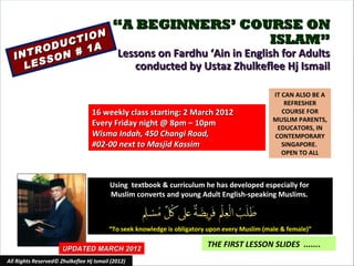 “A BEGINNERS’ COURSE ON
              ON
        U CTI                                              ISLAM”
     ROD N # 1A
  INT SO                                    Lessons on Fardhu ‘Ain in English for Adults
    LES                                        conducted by Ustaz Zhulkeflee Hj Ismail

                                                                                               IT CAN ALSO BE A
                                                                                                   REFRESHER
                                  16 weekly class starting: 2 March 2012                          COURSE FOR
                                                                                               MUSLIM PARENTS,
                                  Every Friday night @ 8pm – 10pm                               EDUCATORS, IN
                                  Wisma Indah, 450 Changi Road,                                CONTEMPORARY
                                  #02-00 next to Masjid Kassim                                    SINGAPORE.
                                                                                                  OPEN TO ALL



                                         Using textbook & curriculum he has developed especially for
                                         Muslim converts and young Adult English-speaking Muslims.



                                         “To seek knowledge is obligatory upon every Muslim (male & female)”

                      UPDATED MARCH 2012
                                                                         THE FIRST LESSON SLIDES .......
All Rights Reserved© Zhulkeflee Hj Ismail (2012)
 
