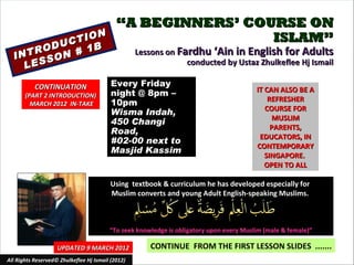 “A BEGINNERS’ COURSE ON
              ON                                             ISLAM”
        U CTI
     ROD N # 1B                                    Lessons on Fardhu ‘Ain in English for Adults
  INT SO
    LES                                                         conducted by Ustaz Zhulkeflee Hj Ismail

           CONTINUATION                   Every Friday
                                          night @ 8pm –                                  IT CAN ALSO BE A
       (PART 2 INTRODUCTION)
                                                                                             REFRESHER
         MARCH 2012 IN-TAKE               10pm
                                                                                            COURSE FOR
                                          Wisma Indah,
                                                                                              MUSLIM
                                          450 Changi
                                                                                              PARENTS,
                                          Road,
                                                                                          EDUCATORS, IN
                                          #02-00 next to
                                                                                         CONTEMPORARY
                                          Masjid Kassim
                                                                                            SINGAPORE.
                                                                                            OPEN TO ALL

                                         Using textbook & curriculum he has developed especially for
                                         Muslim converts and young Adult English-speaking Muslims.



                                         “To seek knowledge is obligatory upon every Muslim (male & female)”

                    UPDATED 9 MARCH 2012               CONTINUE FROM THE FIRST LESSON SLIDES .......
All Rights Reserved© Zhulkeflee Hj Ismail (2012)                               1
 