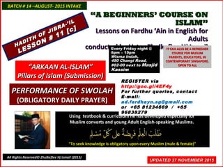 ““A BEGINNERS’ COURSE ONA BEGINNERS’ COURSE ON
ISLAM”ISLAM”
Lessons on Fardhu ‘Ain in English forLessons on Fardhu ‘Ain in English for
AdultsAdults
conducted by Ustaz Zhulkeflee Hj Ismailconducted by Ustaz Zhulkeflee Hj Ismail
Using textbook & curriculum he has developed especially forUsing textbook & curriculum he has developed especially for
Muslim converts and young Adult English-speaking Muslims.Muslim converts and young Adult English-speaking Muslims.
““To seek knowledge is obligatory upon every Muslim (male & female)”To seek knowledge is obligatory upon every Muslim (male & female)”
UPDATED 27 NOVEMBER 2015UPDATED 27 NOVEMBER 2015
BATCH # 14 –AUGUST- 2015 INTAKEBATCH # 14 –AUGUST- 2015 INTAKE
All Rights Reserved© Zhulkeflee Hj Ismail (2015)
HADITH OF JIBRA-’IL
HADITH OF JIBRA-’IL
LESSON # 11 [c]
LESSON # 11 [c]
““ARKAAN AL-ISLAM”ARKAAN AL-ISLAM”
Pillars of Islam (Submission)Pillars of Islam (Submission)
REGISTER via
http://goo.gl/4EF4y
For further queries, contact
E-mail:
ad.fardhayn.sg@gmail.com
or +65 81234669 / +65
96838279
Every Friday night @Every Friday night @
8pm – 10pm8pm – 10pm
Wisma Indah,Wisma Indah,
450 Changi Road,450 Changi Road,
#02-00 next to#02-00 next to MasjidMasjid
KassimKassim
IT CAN ALSO BE A REFRESHERIT CAN ALSO BE A REFRESHER
COURSE FOR MUSLIMCOURSE FOR MUSLIM
PARENTS, EDUCATORS, INPARENTS, EDUCATORS, IN
CONTEMPORARY SINGAPORE.CONTEMPORARY SINGAPORE.
OPEN TO ALLOPEN TO ALL
PERFORMANCE OF SWOLAHPERFORMANCE OF SWOLAH
(OBLIGATORY DAILY PRAYER)(OBLIGATORY DAILY PRAYER)
 