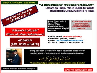 ““A BEGINNERS’ COURSE ON ISLAM”A BEGINNERS’ COURSE ON ISLAM”
Lessons on Fardhu ‘Ain in English for AdultsLessons on Fardhu ‘Ain in English for Adults
conducted by Ustaz Zhulkeflee Hj Ismailconducted by Ustaz Zhulkeflee Hj Ismail
Using textbook & curriculum he has developed especially forUsing textbook & curriculum he has developed especially for
Muslim converts and young Adult English-speaking Muslims.Muslim converts and young Adult English-speaking Muslims.
““To seek knowledge is obligatory upon every Muslim (male & female)”To seek knowledge is obligatory upon every Muslim (male & female)”
UPDATED 4 DECEMBER 2015UPDATED 4 DECEMBER 2015
BATCH # 14 –AUGUST- 2015 INTAKEBATCH # 14 –AUGUST- 2015 INTAKE
All Rights Reserved© Zhulkeflee Hj Ismail (2015)
HADITH OF JIBRA-’IL
HADITH OF JIBRA-’IL
LESSON # 12
LESSON # 12
““ARKAAN AL-ISLAM”ARKAAN AL-ISLAM”
Pillars of Islam (Submission)Pillars of Islam (Submission)
REGISTER via http://goo.gl/4EF4y
For further queries, contact
E-mail: ad.fardhayn.sg@gmail.com
or +65 81234669 / +65 96838279
Every Friday night @Every Friday night @
8pm – 10pm8pm – 10pm
Wisma Indah,Wisma Indah,
450 Changi Road,450 Changi Road,
#02-00 next to#02-00 next to MasjidMasjid
KassimKassim
IT CAN ALSO BE A REFRESHERIT CAN ALSO BE A REFRESHER
COURSE FOR MUSLIMCOURSE FOR MUSLIM
PARENTS, EDUCATORS, INPARENTS, EDUCATORS, IN
CONTEMPORARY SINGAPORE.CONTEMPORARY SINGAPORE.
OPEN TO ALLOPEN TO ALL
AZ-ZAKAHAZ-ZAKAH
(TAX UPON WEALTH)(TAX UPON WEALTH)
 