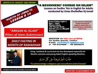 ““A BEGINNERS’ COURSE ON ISLAM”A BEGINNERS’ COURSE ON ISLAM”
Lessons on Fardhu ‘Ain in English for AdultsLessons on Fardhu ‘Ain in English for Adults
conducted by Ustaz Zhulkeflee Hj Ismailconducted by Ustaz Zhulkeflee Hj Ismail
Using textbook & curriculum he has developed especially forUsing textbook & curriculum he has developed especially for
Muslim converts and young Adult English-speaking Muslims.Muslim converts and young Adult English-speaking Muslims.
““To seek knowledge is obligatory upon every Muslim (male & female)”To seek knowledge is obligatory upon every Muslim (male & female)”
UPDATED 18 DECEMBER 2015UPDATED 18 DECEMBER 2015
BATCH # 14 –AUGUST- 2015 INTAKEBATCH # 14 –AUGUST- 2015 INTAKE
All Rights Reserved© Zhulkeflee Hj Ismail (2015)
HADITH OF JIBRA-’IL
HADITH OF JIBRA-’IL
LESSON # 14
LESSON # 14
““ARKAAN AL-ISLAM”ARKAAN AL-ISLAM”
Pillars of Islam (Submission)Pillars of Islam (Submission)
REGISTER via http://goo.gl/4EF4y
For further queries, contact
E-mail: ad.fardhayn.sg@gmail.com
or +65 81234669 / +65 96838279
Every Friday night @Every Friday night @
8pm – 10pm8pm – 10pm
Wisma Indah,Wisma Indah,
450 Changi Road,450 Changi Road,
#02-00 next to#02-00 next to MasjidMasjid
KassimKassim
IT CAN ALSO BE A REFRESHERIT CAN ALSO BE A REFRESHER
COURSE FOR MUSLIMCOURSE FOR MUSLIM
PARENTS, EDUCATORS, INPARENTS, EDUCATORS, IN
CONTEMPORARY SINGAPORE.CONTEMPORARY SINGAPORE.
OPEN TO ALLOPEN TO ALL
DAILY FASTING INDAILY FASTING IN
MONTH OF RAMADHANMONTH OF RAMADHAN
 