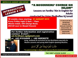INTRODUCTION
INTRODUCTION
LESSON # 1A
LESSON # 1A
““A BEGINNERS’ COURSE ONA BEGINNERS’ COURSE ON
ISLAM”ISLAM”
Lessons on Fardhu ‘Ain in English forLessons on Fardhu ‘Ain in English for
AdultsAdults
conducted by Ustaz Zhulkeflee Hj Ismailconducted by Ustaz Zhulkeflee Hj Ismail
IT CAN ALSO BE A
REFRESHER
COURSE FOR
MUSLIM PARENTS,
EDUCATORS, IN
CONTEMPORARY
SINGAPORE.
OPEN TO ALL
Using textbook & curriculum he has developed especially forUsing textbook & curriculum he has developed especially for
Muslim converts and young Adult English-speaking Muslims.Muslim converts and young Adult English-speaking Muslims.
““To seek knowledge is obligatory upon every Muslim (male & female)”To seek knowledge is obligatory upon every Muslim (male & female)”
UPDATED 21 AUGUST 2015UPDATED 21 AUGUST 2015
THE FIRST LESSON SLIDES .......
18 weekly class starting: 21 AUGUST 2015
Every Friday night @ 8pm – 10pm
Wisma Indah, 450 Changi Road,
#02-00 next to Masjid Kassim
For further information and registrationFor further information and registration
contact Econtact E-mail :-mail :
ad.fardhayn.sg@gmail.comad.fardhayn.sg@gmail.com
or +65 81234669 / +65 96838279or +65 81234669 / +65 96838279
BATCH # 14 –AUGUST- 2015 INTAKEBATCH # 14 –AUGUST- 2015 INTAKE
All Rights Reserved© Zhulkeflee Hj Ismail (2015)
 
