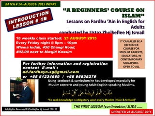 ““A BEGINNERS’ COURSE ONA BEGINNERS’ COURSE ON
ISLAM”ISLAM”
Lessons on Fardhu ‘Ain in English forLessons on Fardhu ‘Ain in English for
AdultsAdults
conducted by Ustaz Zhulkeflee Hj Ismailconducted by Ustaz Zhulkeflee Hj Ismail
IT CAN ALSO BE A
REFRESHER
COURSE FOR
MUSLIM PARENTS,
EDUCATORS, IN
CONTEMPORARY
SINGAPORE.
OPEN TO ALL
Using textbook & curriculum he has developed especially forUsing textbook & curriculum he has developed especially for
Muslim converts and young Adult English-speaking Muslims.Muslim converts and young Adult English-speaking Muslims.
““To seek knowledge is obligatory upon every Muslim (male & female)”To seek knowledge is obligatory upon every Muslim (male & female)”
THE FIRST LESSON (continuation) SLIDE .....
18 weekly class started: 21 AUGUST 2015
Every Friday night @ 8pm – 10pm
Wisma Indah, 450 Changi Road,
#02-00 next to Masjid Kassim
For further information and registrationFor further information and registration
contact Econtact E-mail :-mail :
ad.fardhayn.sg@gmail.comad.fardhayn.sg@gmail.com
or +65 81234669 / +65 96838279or +65 81234669 / +65 96838279
INTRODUCTION
INTRODUCTION
LESSON # 1B
LESSON # 1B
BATCH # 14 –AUGUST- 2015 INTAKEBATCH # 14 –AUGUST- 2015 INTAKE
All Rights Reserved© Zhulkeflee Hj Ismail (2015)
UPDATED 28 AUGUST 2015UPDATED 28 AUGUST 2015
 