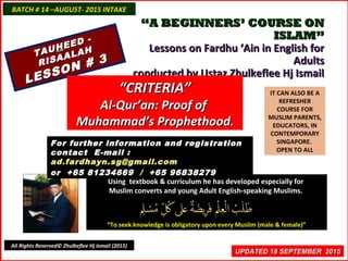 ““A BEGINNERS’ COURSE ONA BEGINNERS’ COURSE ON
ISLAM”ISLAM”
Lessons on Fardhu ‘Ain in English forLessons on Fardhu ‘Ain in English for
AdultsAdults
conducted by Ustaz Zhulkeflee Hj Ismailconducted by Ustaz Zhulkeflee Hj Ismail
IT CAN ALSO BE A
REFRESHER
COURSE FOR
MUSLIM PARENTS,
EDUCATORS, IN
CONTEMPORARY
SINGAPORE.
OPEN TO ALL
Using textbook & curriculum he has developed especially forUsing textbook & curriculum he has developed especially for
Muslim converts and young Adult English-speaking Muslims.Muslim converts and young Adult English-speaking Muslims.
““To seek knowledge is obligatory upon every Muslim (male & female)”To seek knowledge is obligatory upon every Muslim (male & female)”
UPDATED 18 SEPTEMBER 2015UPDATED 18 SEPTEMBER 2015
For further information and registrationFor further information and registration
contact Econtact E-mail :-mail :
ad.fardhayn.sg@gmail.comad.fardhayn.sg@gmail.com
or +65 81234669 / +65 96838279or +65 81234669 / +65 96838279
BATCH # 14 –AUGUST- 2015 INTAKEBATCH # 14 –AUGUST- 2015 INTAKE
All Rights Reserved© Zhulkeflee Hj Ismail (2015)
TAUTAUHHEED -
EED -
RISAALAH
RISAALAH
LESSON # 3
LESSON # 3
““CRITERIA”CRITERIA”
Al-Qur’an: Proof ofAl-Qur’an: Proof of
Muhammad’s ProphethoodMuhammad’s Prophethood..
 