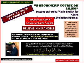 ““A BEGINNERS’ COURSE ONA BEGINNERS’ COURSE ON
ISLAM”ISLAM”
Lessons on Fardhu ‘Ain in English forLessons on Fardhu ‘Ain in English for
AdultsAdults
conducted by Ustaz Zhulkeflee Hj Ismailconducted by Ustaz Zhulkeflee Hj Ismail
IT CAN ALSO BE A
REFRESHER
COURSE FOR
MUSLIM PARENTS,
EDUCATORS, IN
CONTEMPORARY
SINGAPORE.
OPEN TO ALL
Using textbook & curriculum he has developed especially forUsing textbook & curriculum he has developed especially for
Muslim converts and young Adult English-speaking Muslims.Muslim converts and young Adult English-speaking Muslims.
““To seek knowledge is obligatory upon every Muslim (male & female)”To seek knowledge is obligatory upon every Muslim (male & female)”
UPDATED 2 OCTOBER 2015UPDATED 2 OCTOBER 2015
For further information and registrationFor further information and registration
contact Econtact E -mail :-mail : ad.fardhayn.sg@gmail.comad.fardhayn.sg@gmail.com
or +65 81234669 / +65 96838279or +65 81234669 / +65 96838279
BATCH # 14 –AUGUST- 2015 INTAKEBATCH # 14 –AUGUST- 2015 INTAKE
All Rights Reserved© Zhulkeflee Hj Ismail (2015)
HADITH OF JIBRA-’IL
HADITH OF JIBRA-’IL
LESSON # 5
LESSON # 5
““ARKAAN AL-IIMAN”ARKAAN AL-IIMAN”
Articles of Faith / BeliefArticles of Faith / Belief
BELIEVE IN HIS ANGELSBELIEVE IN HIS ANGELS
 