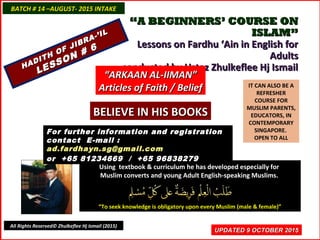 ““A BEGINNERS’ COURSE ONA BEGINNERS’ COURSE ON
ISLAM”ISLAM”
Lessons on Fardhu ‘Ain in English forLessons on Fardhu ‘Ain in English for
AdultsAdults
conducted by Ustaz Zhulkeflee Hj Ismailconducted by Ustaz Zhulkeflee Hj Ismail
IT CAN ALSO BE A
REFRESHER
COURSE FOR
MUSLIM PARENTS,
EDUCATORS, IN
CONTEMPORARY
SINGAPORE.
OPEN TO ALL
Using textbook & curriculum he has developed especially forUsing textbook & curriculum he has developed especially for
Muslim converts and young Adult English-speaking Muslims.Muslim converts and young Adult English-speaking Muslims.
““To seek knowledge is obligatory upon every Muslim (male & female)”To seek knowledge is obligatory upon every Muslim (male & female)”
UPDATED 9 OCTOBER 2015UPDATED 9 OCTOBER 2015
For further information and registrationFor further information and registration
contact Econtact E-mail :-mail :
ad.fardhayn.sg@gmail.comad.fardhayn.sg@gmail.com
or +65 81234669 / +65 96838279or +65 81234669 / +65 96838279
BATCH # 14 –AUGUST- 2015 INTAKEBATCH # 14 –AUGUST- 2015 INTAKE
All Rights Reserved© Zhulkeflee Hj Ismail (2015)
HADITH OF JIBRA-’IL
HADITH OF JIBRA-’IL
LESSON # 6
LESSON # 6
““ARKAAN AL-IIMAN”ARKAAN AL-IIMAN”
Articles of Faith / BeliefArticles of Faith / Belief
BELIEVE IN HIS BOOKSBELIEVE IN HIS BOOKS
 