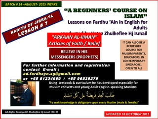 ““A BEGINNERS’ COURSE ONA BEGINNERS’ COURSE ON
ISLAM”ISLAM”
Lessons on Fardhu ‘Ain in English forLessons on Fardhu ‘Ain in English for
AdultsAdults
conducted by Ustaz Zhulkeflee Hj Ismailconducted by Ustaz Zhulkeflee Hj Ismail
IT CAN ALSO BE A
REFRESHER
COURSE FOR
MUSLIM PARENTS,
EDUCATORS, IN
CONTEMPORARY
SINGAPORE.
OPEN TO ALL
Using textbook & curriculum he has developed especially forUsing textbook & curriculum he has developed especially for
Muslim converts and young Adult English-speaking Muslims.Muslim converts and young Adult English-speaking Muslims.
““To seek knowledge is obligatory upon every Muslim (male & female)”To seek knowledge is obligatory upon every Muslim (male & female)”
UPDATED 16 OCTOBER 2015UPDATED 16 OCTOBER 2015
For further information and registrationFor further information and registration
contact Econtact E-mail :-mail :
ad.fardhayn.sg@gmail.comad.fardhayn.sg@gmail.com
or +65 81234669 / +65 96838279or +65 81234669 / +65 96838279
BATCH # 14 –AUGUST- 2015 INTAKEBATCH # 14 –AUGUST- 2015 INTAKE
All Rights Reserved© Zhulkeflee Hj Ismail (2015)
HADITH OF JIBRA-’IL
HADITH OF JIBRA-’IL
LESSON # 7
LESSON # 7
““ARKAAN AL-IIMAN”ARKAAN AL-IIMAN”
Articles of Faith / BeliefArticles of Faith / Belief
BELIEVE IN HISBELIEVE IN HIS
MESSENGERS (PROPHETS)MESSENGERS (PROPHETS)
 