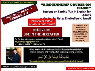 ““A BEGINNERS’ COURSE ONA BEGINNERS’ COURSE ON
ISLAM”ISLAM”
Lessons on Fardhu ‘Ain in English forLessons on Fardhu ‘Ain in English for
AdultsAdults
conducted by Ustaz Zhulkeflee Hj Ismailconducted by Ustaz Zhulkeflee Hj Ismail
IT CAN ALSO BE A
REFRESHER
COURSE FOR
MUSLIM PARENTS,
EDUCATORS, IN
CONTEMPORARY
SINGAPORE.
OPEN TO ALL
Using textbook & curriculum he has developed especially forUsing textbook & curriculum he has developed especially for
Muslim converts and young Adult English-speaking Muslims.Muslim converts and young Adult English-speaking Muslims.
““To seek knowledge is obligatory upon every Muslim (male & female)”To seek knowledge is obligatory upon every Muslim (male & female)”
UPDATED 23 OCTOBER 2015UPDATED 23 OCTOBER 2015
For further information and registration contact EFor further information and registration contact E-mail :-mail :
ad.fardhayn.sg@gmail.comad.fardhayn.sg@gmail.com
or +65 81234669 / +65 96838279or +65 81234669 / +65 96838279
BATCH # 14 –AUGUST- 2015 INTAKEBATCH # 14 –AUGUST- 2015 INTAKE
All Rights Reserved© Zhulkeflee Hj Ismail (2015)
HADITH OF JIBRA-’IL
HADITH OF JIBRA-’IL
LESSON # 8
LESSON # 8
““ARKAAN AL-IIMAN”ARKAAN AL-IIMAN”
Articles of Faith / BeliefArticles of Faith / Belief
BELIEVE INBELIEVE IN
LIFE IN THE HEREAFTERLIFE IN THE HEREAFTER
 