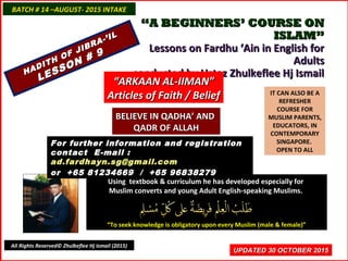 ““A BEGINNERS’ COURSE ONA BEGINNERS’ COURSE ON
ISLAM”ISLAM”
Lessons on Fardhu ‘Ain in English forLessons on Fardhu ‘Ain in English for
AdultsAdults
conducted by Ustaz Zhulkeflee Hj Ismailconducted by Ustaz Zhulkeflee Hj Ismail
IT CAN ALSO BE A
REFRESHER
COURSE FOR
MUSLIM PARENTS,
EDUCATORS, IN
CONTEMPORARY
SINGAPORE.
OPEN TO ALL
Using textbook & curriculum he has developed especially forUsing textbook & curriculum he has developed especially for
Muslim converts and young Adult English-speaking Muslims.Muslim converts and young Adult English-speaking Muslims.
““To seek knowledge is obligatory upon every Muslim (male & female)”To seek knowledge is obligatory upon every Muslim (male & female)”
UPDATED 30 OCTOBER 2015UPDATED 30 OCTOBER 2015
For further information and registrationFor further information and registration
contact Econtact E-mail :-mail :
ad.fardhayn.sg@gmail.comad.fardhayn.sg@gmail.com
or +65 81234669 / +65 96838279or +65 81234669 / +65 96838279
BATCH # 14 –AUGUST- 2015 INTAKEBATCH # 14 –AUGUST- 2015 INTAKE
All Rights Reserved© Zhulkeflee Hj Ismail (2015)
HADITH OF JIBRA-’IL
HADITH OF JIBRA-’IL
LESSON # 9
LESSON # 9
““ARKAAN AL-IIMAN”ARKAAN AL-IIMAN”
Articles of Faith / BeliefArticles of Faith / Belief
BELIEVE IN QADHA’ ANDBELIEVE IN QADHA’ AND
QADR OF ALLAHQADR OF ALLAH
 