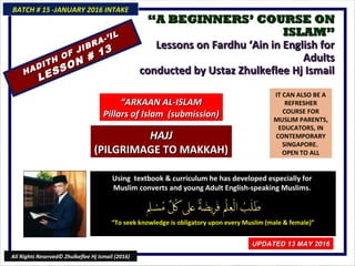 ““A BEGINNERS’ COURSE ONA BEGINNERS’ COURSE ON
ISLAM”ISLAM”
Lessons on Fardhu ‘Ain in English forLessons on Fardhu ‘Ain in English for
AdultsAdults
conducted by Ustaz Zhulkeflee Hj Ismailconducted by Ustaz Zhulkeflee Hj Ismail
IT CAN ALSO BE A
REFRESHER
COURSE FOR
MUSLIM PARENTS,
EDUCATORS, IN
CONTEMPORARY
SINGAPORE.
OPEN TO ALL
Using textbook & curriculum he has developed especially forUsing textbook & curriculum he has developed especially for
Muslim converts and young Adult English-speaking Muslims.Muslim converts and young Adult English-speaking Muslims.
““To seek knowledge is obligatory upon every Muslim (male & female)”To seek knowledge is obligatory upon every Muslim (male & female)”
BATCH # 15 -JANUARY 2016 INTAKEBATCH # 15 -JANUARY 2016 INTAKE
UPDATED 13 MAY 2016UPDATED 13 MAY 2016
All Rights Reserved© Zhulkeflee Hj Ismail (2016)
““ARKAAN AL-ISLAMARKAAN AL-ISLAM
Pillars of Islam (submission)Pillars of Islam (submission)
HADITH OF JIBRA-’IL
HADITH OF JIBRA-’IL
LESSON # 13
LESSON # 13
HAJJHAJJ
(PILGRIMAGE TO MAKKAH)(PILGRIMAGE TO MAKKAH)
 