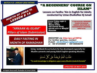 ““A BEGINNERS’ COURSE ONA BEGINNERS’ COURSE ON
ISLAM”ISLAM”
Lessons on Fardhu ‘Ain in English for AdultsLessons on Fardhu ‘Ain in English for Adults
conducted by Ustaz Zhulkeflee Hj Ismailconducted by Ustaz Zhulkeflee Hj Ismail
Using textbook & curriculum he has developed especially forUsing textbook & curriculum he has developed especially for
Muslim converts and young Adult English-speaking Muslims.Muslim converts and young Adult English-speaking Muslims.
““To seek knowledge is obligatory upon every Muslim (male & female)”To seek knowledge is obligatory upon every Muslim (male & female)”
BATCH # 15 -JANUAY 2016 INTAKEBATCH # 15 -JANUAY 2016 INTAKE
UPDATED 20 MAY 2016UPDATED 20 MAY 2016
All Rights Reserved© Zhulkeflee Hj Ismail (2016)
HADITH OF JIBRA-’IL
HADITH OF JIBRA-’IL
LESSON # 14
LESSON # 14
DAILY FASTING INDAILY FASTING IN
MONTH OF RAMADHANMONTH OF RAMADHAN
““ARKAAN AL-ISLAM”ARKAAN AL-ISLAM”
Pillars of Islam (Submission)Pillars of Islam (Submission)
Every Friday night @Every Friday night @
8pm – 10pm8pm – 10pm
Wisma Indah,Wisma Indah,
450 Changi Road,450 Changi Road,
#02-00 next to#02-00 next to MasjidMasjid
KassimKassim
REGISTER via http://goo.gl/4EF4y
For further queries, contact
E-mail: ad.fardhayn.sg@gmail.com
or +65 81234669 / +65 96838279
IT CAN ALSO BE A REFRESHERIT CAN ALSO BE A REFRESHER
COURSE FOR MUSLIMCOURSE FOR MUSLIM
PARENTS, EDUCATORS, INPARENTS, EDUCATORS, IN
CONTEMPORARY SINGAPORE.CONTEMPORARY SINGAPORE.
OPEN TO ALLOPEN TO ALL
 