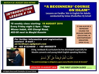 IT CAN ALSO BE A
REFRESHER
COURSE FOR
MUSLIM PARENTS,
EDUCATORS, IN
CONTEMPORARY
SINGAPORE.
OPEN TO ALL
Using textbook & curriculum he has developed especially forUsing textbook & curriculum he has developed especially for
Muslim converts and young Adult English-speaking Muslims.Muslim converts and young Adult English-speaking Muslims.
““To seek knowledge is obligatory upon every Muslim (male & female)”To seek knowledge is obligatory upon every Muslim (male & female)”
THE FIRST LESSON SLIDES .......
18 weekly class starting: 19 AUGUST 2016
Every Friday night @ 8pm – 10pm
Wisma Indah, 450 Changi Road,
#02-00 next to Masjid Kassim
For further information and registrationFor further information and registration
contact Econtact E -mail :-mail :
ad.fardhayn.sg@gmail.comad.fardhayn.sg@gmail.com
or +65 81234669 / +65 96838279or +65 81234669 / +65 96838279
BATCH # 16 -AUGUST 2016 INTAKEBATCH # 16 -AUGUST 2016 INTAKE
UPDATED 19 AUGUST 2016UPDATED 19 AUGUST 2016
All Rights Reserved© Zhulkeflee Hj Ismail (2016)
INTRODUCTION
INTRODUCTION
LESSON # 1A
LESSON # 1A
““A BEGINNERS’ COURSEA BEGINNERS’ COURSE
ON ISLAM”ON ISLAM”
Lessons on Fardhu ‘Ain in English for AdultsLessons on Fardhu ‘Ain in English for Adults
conducted by Ustaz Zhulkeflee Hj Ismailconducted by Ustaz Zhulkeflee Hj Ismail
 