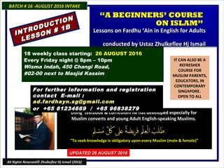 IT CAN ALSO BE A
REFRESHER
COURSE FOR
MUSLIM PARENTS,
EDUCATORS, IN
CONTEMPORARY
SINGAPORE.
OPEN TO ALL
Using textbook & curriculum he has developed especially forUsing textbook & curriculum he has developed especially for
Muslim converts and young Adult English-speaking Muslims.Muslim converts and young Adult English-speaking Muslims.
““To seek knowledge is obligatory upon every Muslim (male & female)”To seek knowledge is obligatory upon every Muslim (male & female)”
18 weekly class starting: 26 AUGUST 2016
Every Friday night @ 8pm – 10pm
Wisma Indah, 450 Changi Road,
#02-00 next to Masjid Kassim
For further information and registrationFor further information and registration
contact Econtact E-mail :-mail :
ad.fardhayn.sg@gmail.comad.fardhayn.sg@gmail.com
or +65 81234669 / +65 96838279or +65 81234669 / +65 96838279
BATCH # 16 -AUGUST 2016 INTAKEBATCH # 16 -AUGUST 2016 INTAKE
UPDATED 26 AUGUST 2016UPDATED 26 AUGUST 2016
All Rights Reserved© Zhulkeflee Hj Ismail (2016)
INTRODUCTION
INTRODUCTION
LESSON # 1B
LESSON # 1B
““A BEGINNERS’ COURSEA BEGINNERS’ COURSE
ON ISLAM”ON ISLAM”
Lessons on Fardhu ‘Ain in English for AdultsLessons on Fardhu ‘Ain in English for Adults
conducted by Ustaz Zhulkeflee Hj Ismailconducted by Ustaz Zhulkeflee Hj Ismail
 