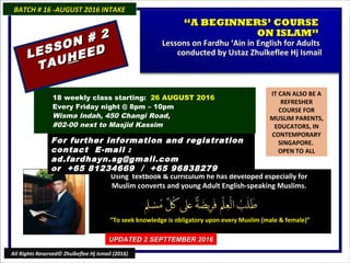 IT CAN ALSO BE A
REFRESHER
COURSE FOR
MUSLIM PARENTS,
EDUCATORS, IN
CONTEMPORARY
SINGAPORE.
OPEN TO ALL
Using textbook & curriculum he has developed especially forUsing textbook & curriculum he has developed especially for
Muslim converts and young Adult English-speaking Muslims.Muslim converts and young Adult English-speaking Muslims.
““To seek knowledge is obligatory upon every Muslim (male & female)”To seek knowledge is obligatory upon every Muslim (male & female)”
18 weekly class starting: 26 AUGUST 2016
Every Friday night @ 8pm – 10pm
Wisma Indah, 450 Changi Road,
#02-00 next to Masjid Kassim
For further information and registrationFor further information and registration
contact Econtact E-mail :-mail :
ad.fardhayn.sg@gmail.comad.fardhayn.sg@gmail.com
or +65 81234669 / +65 96838279or +65 81234669 / +65 96838279
BATCH # 16 -AUGUST 2016 INTAKEBATCH # 16 -AUGUST 2016 INTAKE
UPDATED 2 SEPTTEMBER 2016UPDATED 2 SEPTTEMBER 2016
All Rights Reserved© Zhulkeflee Hj Ismail (2016)
““A BEGINNERS’ COURSEA BEGINNERS’ COURSE
ON ISLAM”ON ISLAM”
Lessons on Fardhu ‘Ain in English for AdultsLessons on Fardhu ‘Ain in English for Adults
conducted by Ustaz Zhulkeflee Hj Ismailconducted by Ustaz Zhulkeflee Hj IsmailLESSON # 2
LESSON # 2
TAUTAUHHEEDEED
 