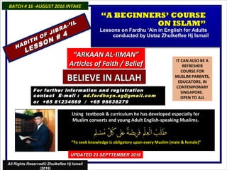 IT CAN ALSO BE A
REFRESHER
COURSE FOR
MUSLIM PARENTS,
EDUCATORS, IN
CONTEMPORARY
SINGAPORE.
OPEN TO ALL
Using textbook & curriculum he has developed especially forUsing textbook & curriculum he has developed especially for
Muslim converts and young Adult English-speaking Muslims.Muslim converts and young Adult English-speaking Muslims.
““To seek knowledge is obligatory upon every Muslim (male & female)”To seek knowledge is obligatory upon every Muslim (male & female)”
For further information and registrationFor further information and registration
contact Econtact E -mail :-mail : ad.fardhayn.sg@gmail.comad.fardhayn.sg@gmail.com
or +65 81234669 / +65 96838279or +65 81234669 / +65 96838279
BATCH # 16 -AUGUST 2016 INTAKEBATCH # 16 -AUGUST 2016 INTAKE
UPDATED 23 SEPTTEMBER 2016UPDATED 23 SEPTTEMBER 2016
All Rights Reserved© Zhulkeflee Hj Ismail
(2016)
““A BEGINNERS’ COURSEA BEGINNERS’ COURSE
ON ISLAM”ON ISLAM”
Lessons on Fardhu ‘Ain in English for AdultsLessons on Fardhu ‘Ain in English for Adults
conducted by Ustaz Zhulkeflee Hj Ismailconducted by Ustaz Zhulkeflee Hj Ismail
HADITH OF JIBRA-’IL
HADITH OF JIBRA-’IL
LESSON # 4
LESSON # 4
““ARKAAN AL-IIMAN”ARKAAN AL-IIMAN”
Articles of Faith / BeliefArticles of Faith / Belief
BELIEVE IN ALLAHBELIEVE IN ALLAH
 